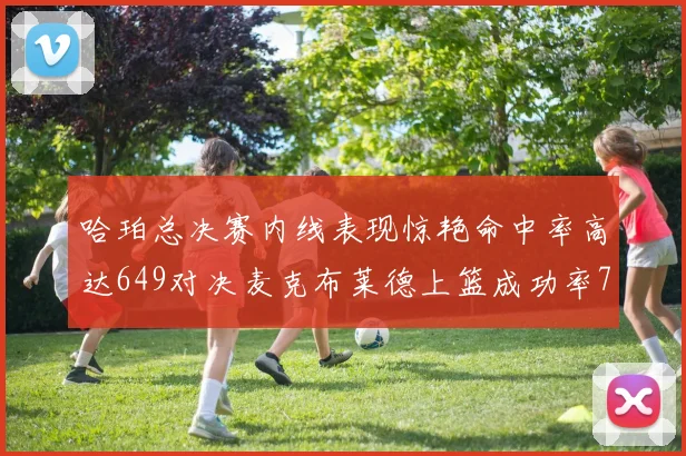 哈珀总决赛内线表现惊艳命中率高达649对决麦克布莱德上篮成功率75