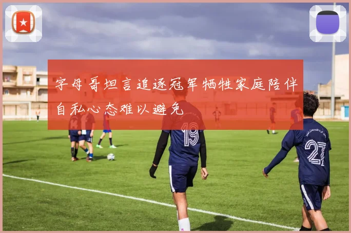 字母哥坦言追逐冠军牺牲家庭陪伴自私心态难以避免