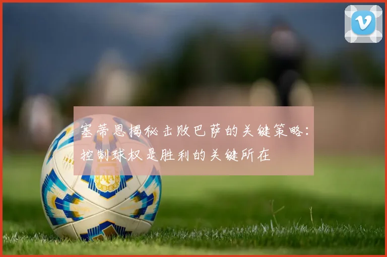 塞蒂恩揭秘击败巴萨的关键策略：控制球权是胜利的关键所在