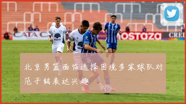 北京男篮面临选择困境多家球队对范子铭表达兴趣
