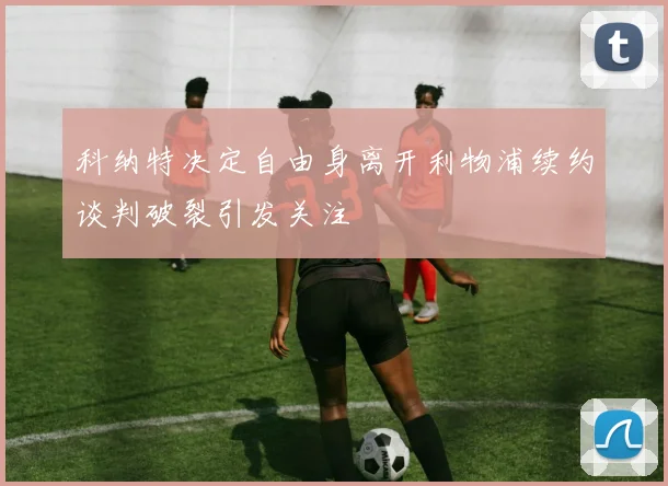 科纳特决定自由身离开利物浦续约谈判破裂引发关注