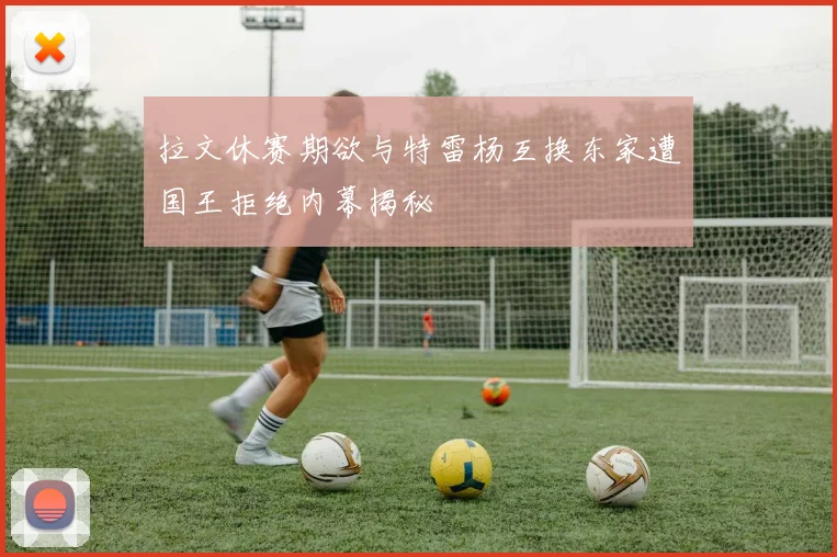 拉文休赛期欲与特雷杨互换东家遭国王拒绝内幕揭秘