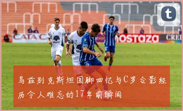 乌兹别克斯坦国脚回忆与C罗合影经历令人难忘的17年前瞬间