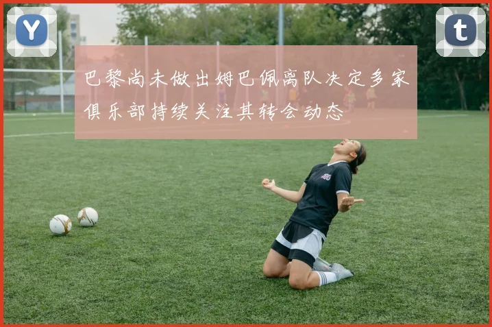 巴黎尚未做出姆巴佩离队决定多家俱乐部持续关注其转会动态