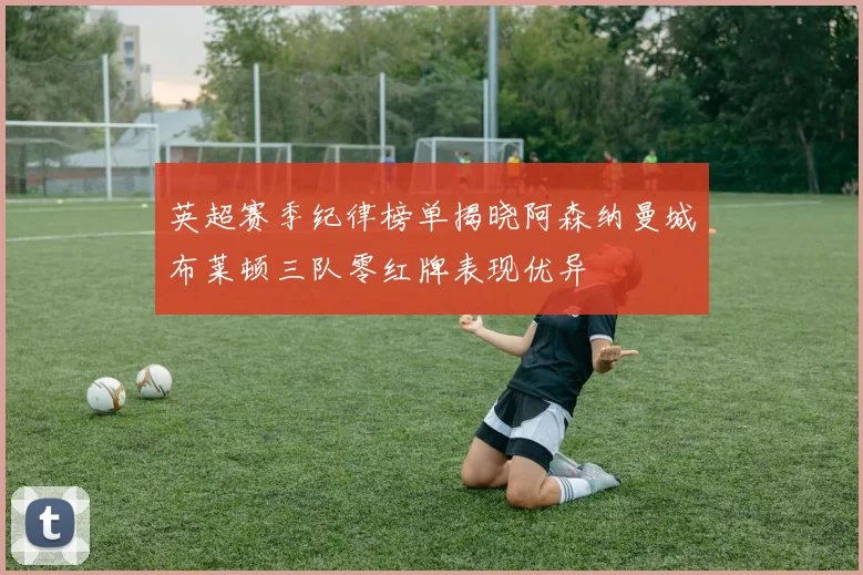英超赛季纪律榜单揭晓阿森纳曼城布莱顿三队零红牌表现优异