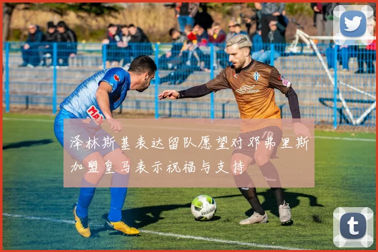 泽林斯基表达留队愿望对邓弗里斯加盟皇马表示祝福与支持