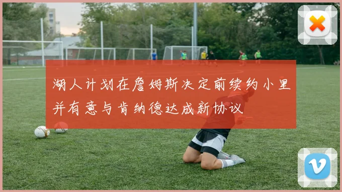 湖人计划在詹姆斯决定前续约小里并有意与肯纳德达成新协议
