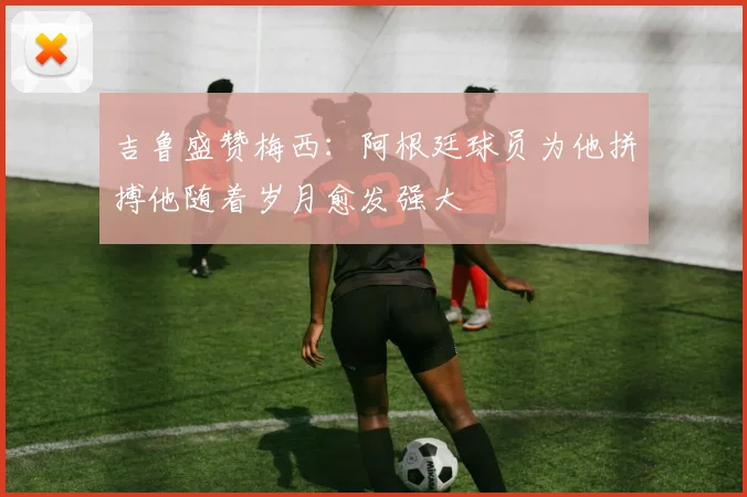 吉鲁盛赞梅西：阿根廷球员为他拼搏他随着岁月愈发强大