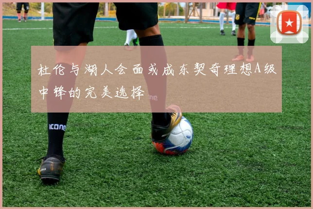 杜伦与湖人会面或成东契奇理想A级中锋的完美选择