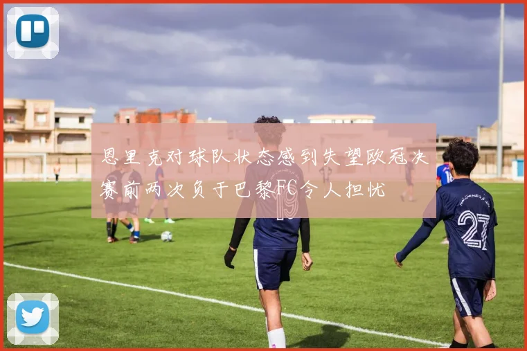 恩里克对球队状态感到失望欧冠决赛前两次负于巴黎FC令人担忧