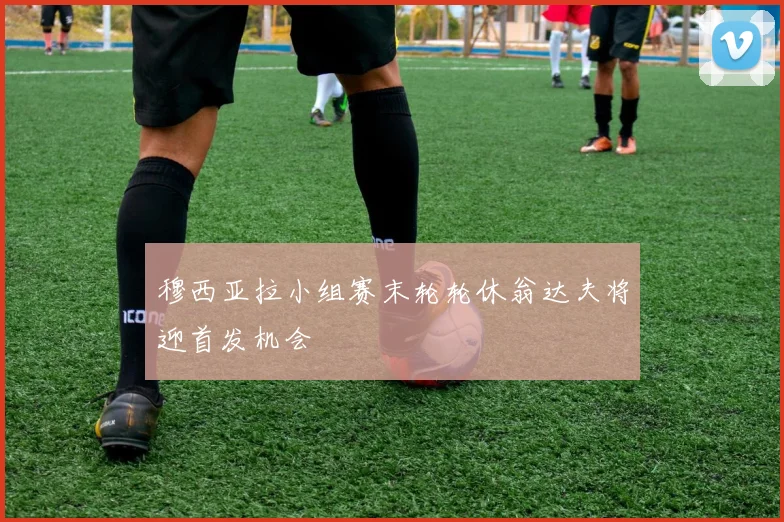 穆西亚拉小组赛末轮轮休翁达夫将迎首发机会