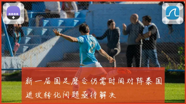 新一届国足磨合仍需时间对阵泰国进攻转化问题亟待解决
