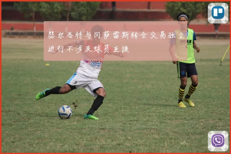 瑟尔洛特与冈萨雷斯转会交易独立进行不涉及球员互换