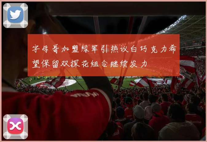 字母哥加盟绿军引热议白巧克力希望保留双探花组合继续发力