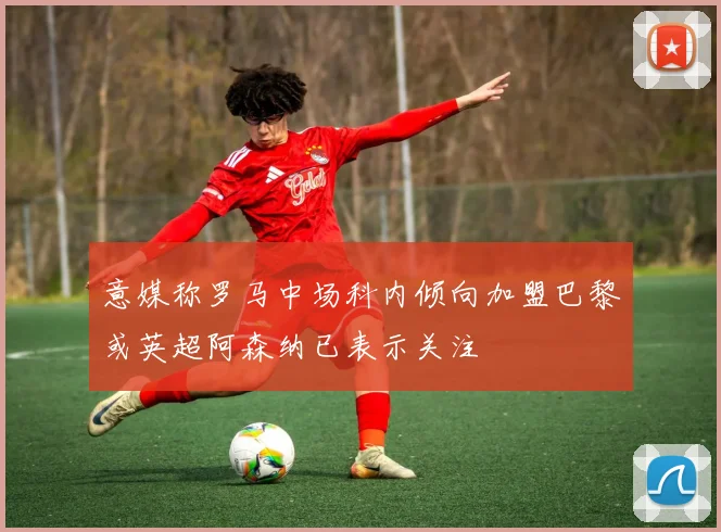 意媒称罗马中场科内倾向加盟巴黎或英超阿森纳已表示关注