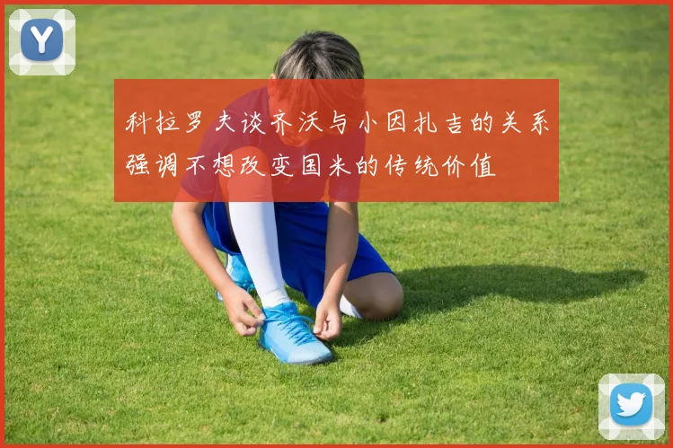 科拉罗夫谈齐沃与小因扎吉的关系强调不想改变国米的传统价值