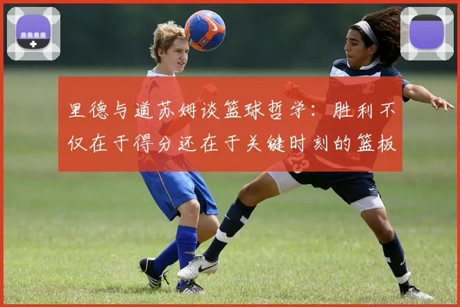 里德与道苏姆谈篮球哲学：胜利不仅在于得分还在于关键时刻的篮板球